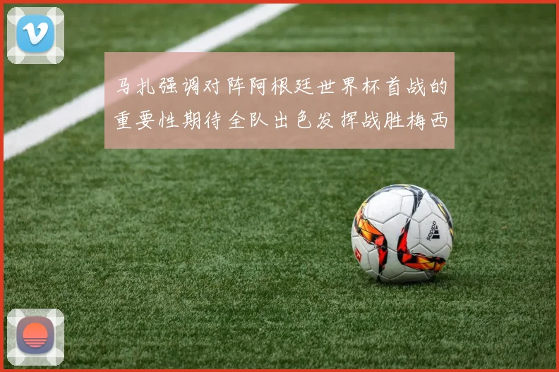 马扎强调对阵阿根廷世界杯首战的重要性期待全队出色发挥战胜梅西