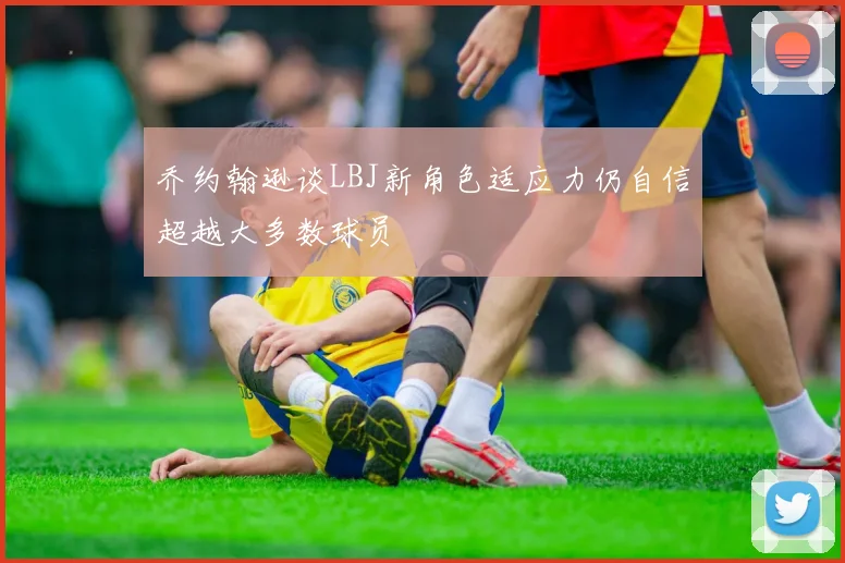 乔约翰逊谈LBJ新角色适应力仍自信超越大多数球员