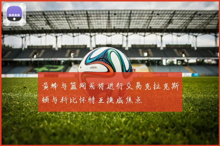 黄蜂与篮网或将进行交易克拉克斯顿与科比怀特互换成焦点