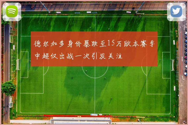 德尔加多身价暴跌至15万欧本赛季中超仅出战一次引发关注