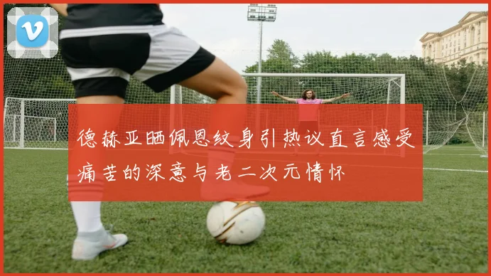 德赫亚晒佩恩纹身引热议直言感受痛苦的深意与老二次元情怀