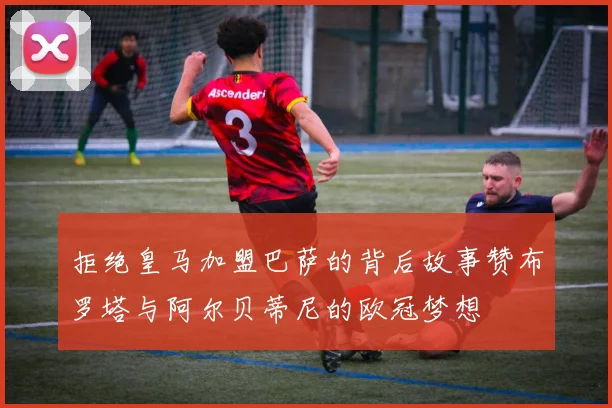 拒绝皇马加盟巴萨的背后故事赞布罗塔与阿尔贝蒂尼的欧冠梦想