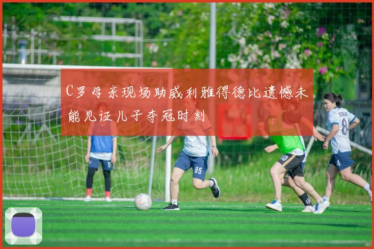 C罗母亲现场助威利雅得德比遗憾未能见证儿子夺冠时刻