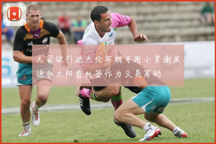 火箭欲引进杰伦布朗可用小贾谢泼德和太阳首轮签作为交易筹码