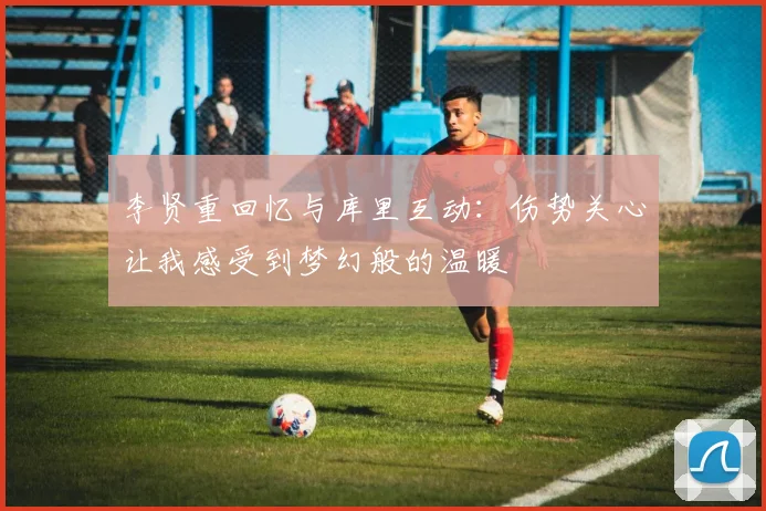 李贤重回忆与库里互动：伤势关心让我感受到梦幻般的温暖